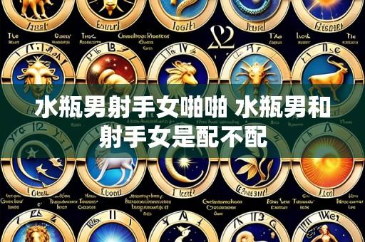 水瓶男射手女啪啪 水瓶男和射手女是配不配