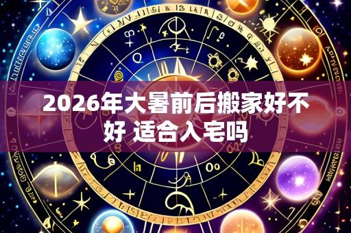 2026年大暑前后搬家好不好 适合入宅吗