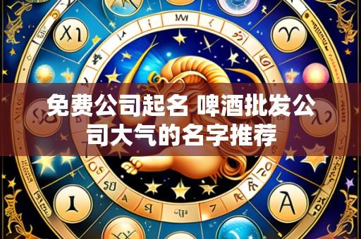 免费公司起名 啤酒批发公司大气的名字推荐