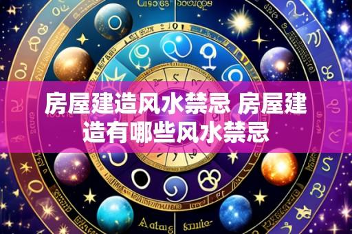 房屋建造风水禁忌 房屋建造有哪些风水禁忌
