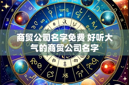 商贸公司名字免费 好听大气的商贸公司名字