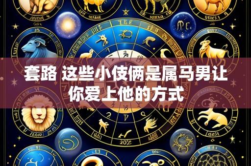 套路 这些小伎俩是属马男让你爱上他的方式