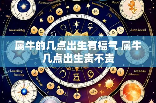 属牛的几点出生有福气 属牛几点出生贵不贵