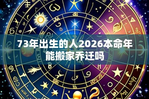 73年出生的人2026本命年能搬家乔迁吗