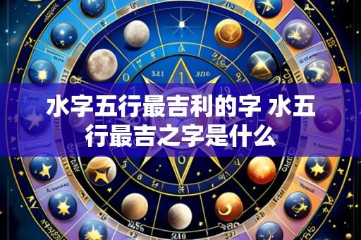 水字五行最吉利的字 水五行最吉之字是什么