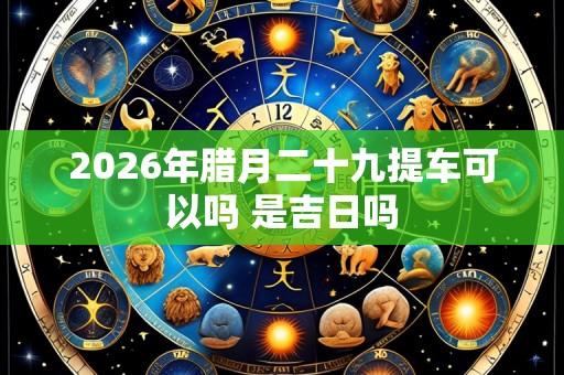 2026年腊月二十九提车可以吗 是吉日吗