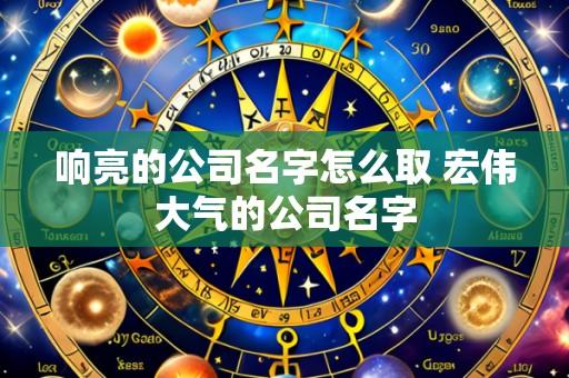 响亮的公司名字怎么取 宏伟大气的公司名字