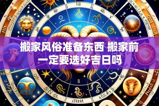 搬家风俗准备东西 搬家前一定要选好吉日吗