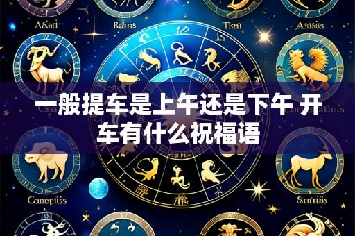 一般提车是上午还是下午 开车有什么祝福语