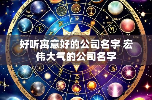 好听寓意好的公司名字 宏伟大气的公司名字