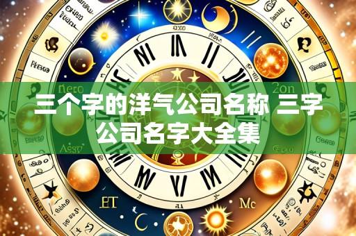 三个字的洋气公司名称 三字公司名字大全集
