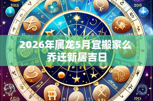 2026年属龙5月宜搬家么 乔迁新居吉日