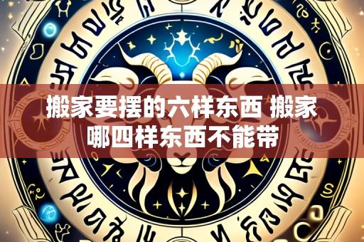 搬家要摆的六样东西 搬家哪四样东西不能带
