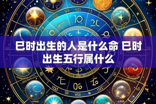 巳时出生的人是什么命 巳时出生五行属什么