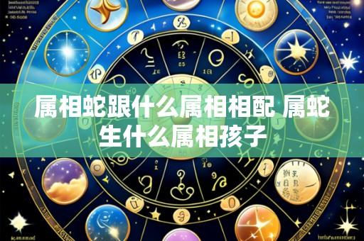 属相蛇跟什么属相相配 属蛇生什么属相孩子