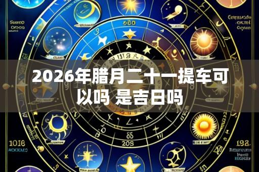2026年腊月二十一提车可以吗 是吉日吗