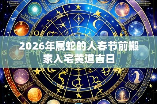 2026年属蛇的人春节前搬家入宅黄道吉日