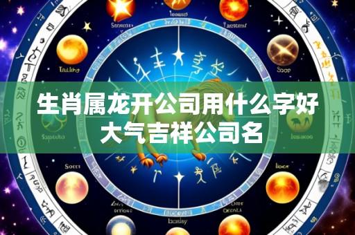生肖属龙开公司用什么字好 大气吉祥公司名