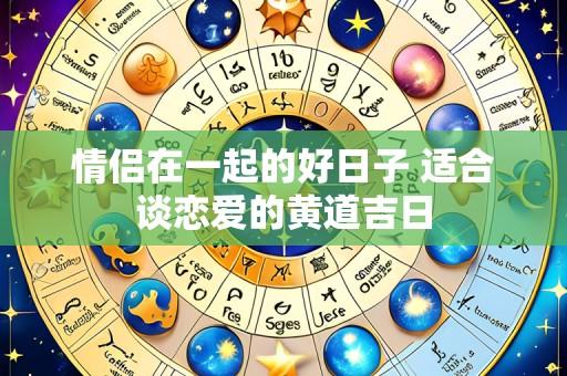 情侣在一起的好日子 适合谈恋爱的黄道吉日