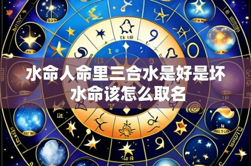 水命人命里三合水是好是坏 水命该怎么取名