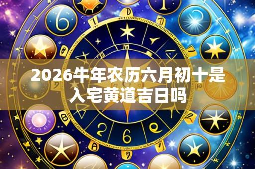 2026牛年农历六月初十是入宅黄道吉日吗