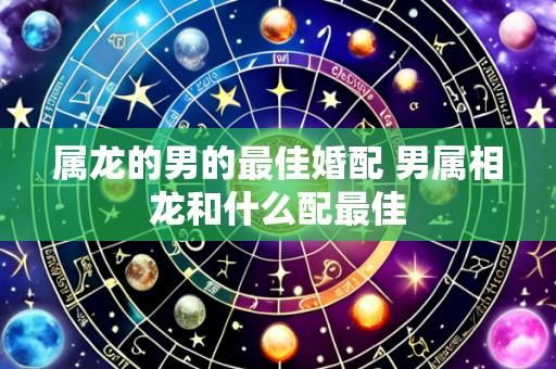 属龙的男的最佳婚配 男属相龙和什么配最佳