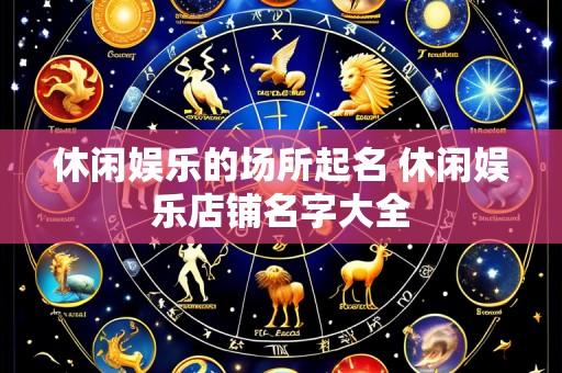 休闲娱乐的场所起名 休闲娱乐店铺名字大全