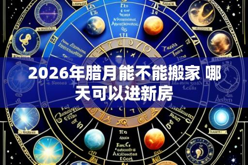 2026年腊月能不能搬家 哪天可以进新房