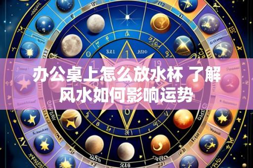 办公桌上怎么放水杯 了解风水如何影响运势