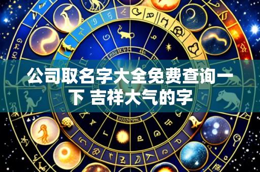 公司取名字大全免费查询一下 吉祥大气的字