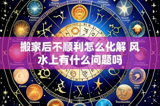 搬家后不顺利怎么化解 风水上有什么问题吗