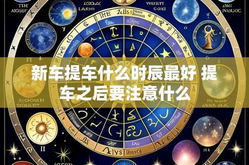 新车提车什么时辰最好 提车之后要注意什么