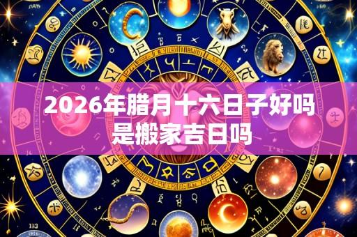 2026年腊月十六日子好吗 是搬家吉日吗