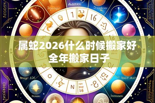 属蛇2026什么时候搬家好 全年搬家日子