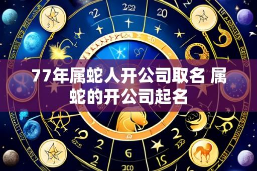 77年属蛇人开公司取名 属蛇的开公司起名