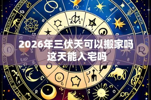 2026年三伏天可以搬家吗 这天能入宅吗
