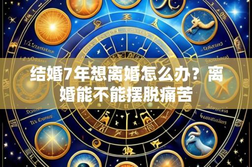 结婚7年想离婚怎么办?离婚能不能摆脱痛苦