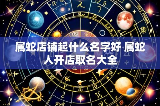 属蛇店铺起什么名字好 属蛇人开店取名大全