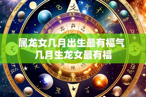 属龙女几月出生最有福气 几月生龙女最有福