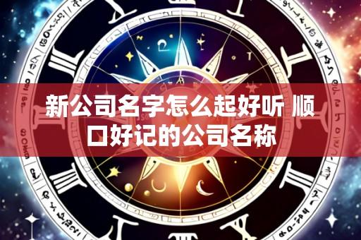 新公司名字怎么起好听 顺口好记的公司名称