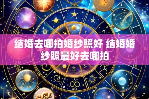 结婚去哪拍婚纱照好 结婚婚纱照最好去哪拍