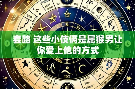 套路 这些小伎俩是属猴男让你爱上他的方式