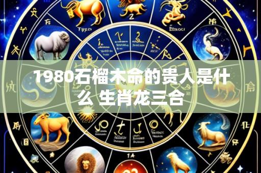1980石榴木命的贵人是什么 生肖龙三合