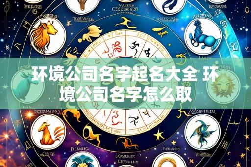 环境公司名字起名大全 环境公司名字怎么取