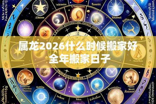 属龙2026什么时候搬家好 全年搬家日子