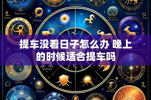 提车没看日子怎么办 晚上的时候适合提车吗