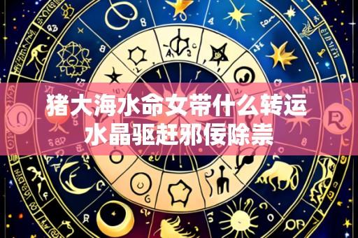 猪大海水命女带什么转运 水晶驱赶邪佞除祟