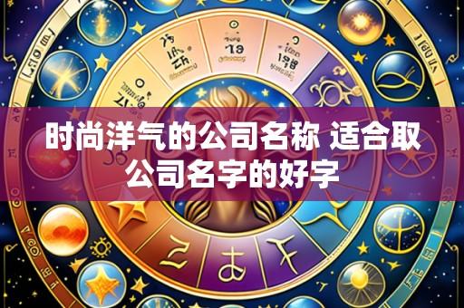 时尚洋气的公司名称 适合取公司名字的好字
