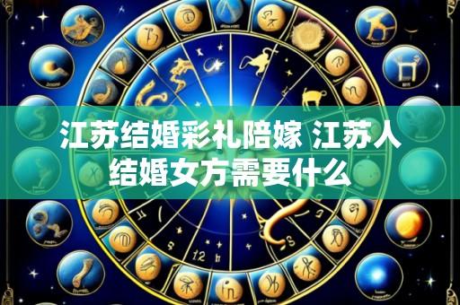 江苏结婚彩礼陪嫁 江苏人结婚女方需要什么