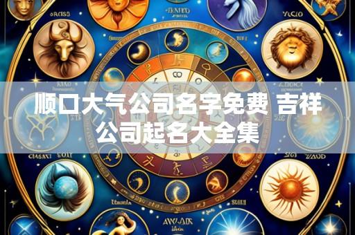 顺口大气公司名字免费 吉祥公司起名大全集